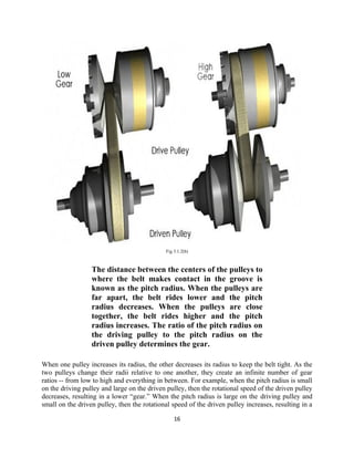 Fig 3.1.2(b)



                  The distance between the centers of the pulleys to
                  where the belt makes contact in the groove is
                  known as the pitch radius. When the pulleys are
                  far apart, the belt rides lower and the pitch
                  radius decreases. When the pulleys are close
                  together, the belt rides higher and the pitch
                  radius increases. The ratio of the pitch radius on
                  the driving pulley to the pitch radius on the
                  driven pulley determines the gear.

When one pulley increases its radius, the other decreases its radius to keep the belt tight. As the
two pulleys change their radii relative to one another, they create an infinite number of gear
ratios -- from low to high and everything in between. For example, when the pitch radius is small
on the driving pulley and large on the driven pulley, then the rotational speed of the driven pulley
decreases, resulting in a lower “gear.” When the pitch radius is large on the driving pulley and
small on the driven pulley, then the rotational speed of the driven pulley increases, resulting in a

                                                 16
 