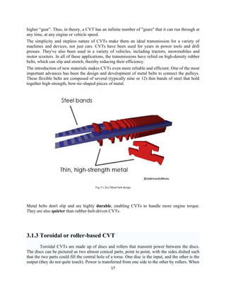 higher “gear”. Thus, in theory, a CVT has an infinite number of "gears" that it can run through at
any time, at any engine or vehicle speed.
The simplicity and stepless nature of CVTs make them an ideal transmission for a variety of
machines and devices, not just cars. CVTs have been used for years in power tools and drill
presses. They've also been used in a variety of vehicles, including tractors, snowmobiles and
motor scooters. In all of these applications, the transmissions have relied on high-density rubber
belts, which can slip and stretch, thereby reducing their efficiency.
The introduction of new materials makes CVTs even more reliable and efficient. One of the most
important advances has been the design and development of metal belts to connect the pulleys.
These flexible belts are composed of several (typically nine or 12) thin bands of steel that hold
together high-strength, bow-tie-shaped pieces of metal.




                                        Fig.3.1.2(c) Metal belt design




Metal belts don't slip and are highly durable, enabling CVTs to handle more engine torque.
They are also quieter than rubber-belt-driven CVTs.




3.1.3 Toroidal or roller-based CVT
        Toroidal CVTs are made up of discs and rollers that transmit power between the discs.
The discs can be pictured as two almost conical parts, point to point, with the sides dished such
that the two parts could fill the central hole of a torus. One disc is the input, and the other is the
output (they do not quite touch). Power is transferred from one side to the other by rollers. When
                                                     17
 