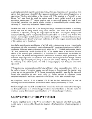 speed implies an infinite input-to-output speed ratio, which can be continuously approached from
a given finite input value with an IVT. Low gears are a reference to low ratios of output speed to
input speed. This low ratio is taken to the extreme with IVTs, resulting in a "neutral", or non-
driving "low" gear limit, in which the output speed is zero. Unlike neutral in a normal
automotive transmission, IVT output rotation may be prevented because the back driving
(reverse IVT operation) ratio may be infinite, resulting in impossibly high back driving torque;
ratcheting IVT output may freely rotate forward, though.

The IVT dates back to before the 1930s; the original design converts rotary motion to oscillating
motion and back to rotary motion using roller clutches. The stroke of the intermediate
oscillations is adjustable, varying the output speed of the shaft. This original design is still
manufactured today, and an example and animation of this IVT can be found here. Paul B. Pires
created a more compact (radially symmetric) variation that employs a ratchet mechanism instead
of roller clutches, so it doesn't have to rely on friction to drive the output. An article and sketch
of this variation can be found here

Most IVTs result from the combination of a CVT with a planetary gear system (which is also
known as an epicyclic gear system) which enforces an IVT output shaft rotation speed which is
equal to the difference between two other speeds within the IVT. This IVT configuration uses its
CVT as a continuously variable regulator (CVR) of the rotation speed of any one of the three
rotators of the planetary gear system (PGS). If two of the PGS rotator speeds are the input and
output of the CVR, there is a setting of the CVR that results in the IVT output speed of zero. The
maximum output/input ratio can be chosen from infinite practical possibilities through selection
of additional input or output gear, pulley or sprocket sizes without affecting the zero output or
the continuity of the whole system. The IVT is always engaged, even during its zero output
adjustment.

IVTs can in some implementations offer better efficiency when compared to other CVTs as in
the preferred range of operation because most of the power flows through the planetary gear
system and not the controlling CVR. Torque transmission capability can also be increased.
There's also possibility to stage power splits for further increase in efficiency, torque
transmission capability and better maintenance of efficiency over a wide gear ratio range.

An example of a true IVT is the SIMKINETICS SIVAT that uses a ratcheting CVR. Its CVR
ratcheting mechanism contributes minimal IVT output ripple across its range of ratios.

Another example of a true IVT is the Hydristor because the front unit connected to the engine
can displace from zero to 27 cubic inches per revolution forward and zero to -10 cubic inches per
revolution reverse. The rear unit is capable of zero to 75 cubic inches per revolution.


3.1.5 OVERVIEW OF THE IVT SYSTEM
A generic simplified layout of the IVT is shown below, this represents a layshaft layout, and a
coaxial layout is also possible. Beneath the diagram a brief description of each component is
given.
                                                 20
 