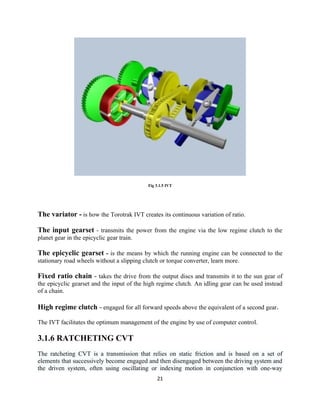 Fig 3.1.5 IVT




The variator - is how the Torotrak IVT creates its continuous variation of ratio.

The input gearset - transmits the power from the engine via the low regime clutch to the
planet gear in the epicyclic gear train.

The epicyclic gearset - is the means by which the running engine can be connected to the
stationary road wheels without a slipping clutch or torque converter, learn more.

Fixed ratio chain - takes the drive from the output discs and transmits it to the sun gear of
the epicyclic gearset and the input of the high regime clutch. An idling gear can be used instead
of a chain.

High regime clutch - engaged for all forward speeds above the equivalent of a second gear.

The IVT facilitates the optimum management of the engine by use of computer control.

3.1.6 RATCHETING CVT
The ratcheting CVT is a transmission that relies on static friction and is based on a set of
elements that successively become engaged and then disengaged between the driving system and
the driven system, often using oscillating or indexing motion in conjunction with one-way
                                                21
 