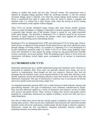 clutches or ratchets that rectify and sum only "forward" motion. The transmission ratio is
adjusted by changing linkage geometry within the oscillating elements, so that the summed
maximum linkage speed is adjusted, even when the average linkage speed remains constant.
Power is transferred from input to output only when the clutch or ratchet is engaged, and
therefore when it is locked into a static friction mode where the driving & driven rotating
surfaces momentarily rotate together without slippage.

These CVTs can transfer substantial torque, because their static friction actually increases
relative to torque throughput, so slippage is impossible in properly designed systems. Efficiency
is generally high, because most of the dynamic friction is caused by very slight transitional
clutch speed changes. The drawback to ratcheting CVTs is vibration caused by the successive
transition in speed required to accelerate the element, which must supplant the previously
operating and decelerating, power transmitting element.

Ratcheting CVTs are distinguished from VDPs and roller-based CVTs by being static friction-
based devices, as opposed to being dynamic friction-based devices that waste significant energy
through slippage of twisting surfaces. An example of a ratcheting CVT is one prototyped as a
bicycle transmission protected under U.S. Patent 5,516,132 in which strong pedalling torque
causes this mechanism to react against the spring, moving the ring gear/chainwheel assembly
toward a concentric, lower gear position. When the pedaling torque relaxes to lower levels, the
transmission self-adjusts toward higher gears, accompanied by an increase in transmission
vibration.

3.1.7 HYDROSTATIC CVTS
Hydrostatic transmissions use a variable displacement pump and a hydraulic motor. All power is
transmitted by hydraulic fluid. These types can generally transmit more torque, but can be
sensitive to contamination. Some designs are also very expensive. However, they have the
advantage that the hydraulic motor can be mounted directly to the wheel hub, allowing a more
flexible suspension system and eliminating efficiency losses from friction in the drive shaft and
differential components. This type of transmission is relatively easy to use because all forward
and reverse speeds can be accessed using a single lever.

An integrated hydrostatic transaxle (IHT) uses a single housing for both hydraulic elements and
gear-reducing elements. This type of transmission, most commonly manufactured by Hydro-
Gear, has been effectively applied to a variety of inexpensive and expensive versions of ridden
lawn mowers and garden tractors. Many versions of riding lawn mowers and garden tractors
propelled by a hydrostatic transmission are capable of pulling a reverse tine tiller and even a
single bladed plow.

One class of riding lawn mower that has recently gained in popularity with consumers is zero
turning radius mowers. These mowers have traditionally been powered with wheel hub mounted
hydraulic motors driven by continuously variable pumps, but this design is relatively expensive.
Hydro-Gear, created the first cost-effective integrated hydrostatic transaxle suitable for
propelling consumer zero turning radius mowers.

                                               22
 