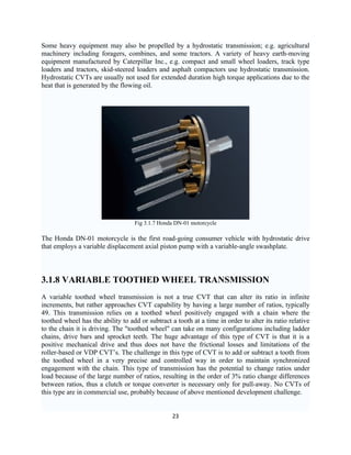 Some heavy equipment may also be propelled by a hydrostatic transmission; e.g. agricultural
machinery including foragers, combines, and some tractors. A variety of heavy earth-moving
equipment manufactured by Caterpillar Inc., e.g. compact and small wheel loaders, track type
loaders and tractors, skid-steered loaders and asphalt compactors use hydrostatic transmission.
Hydrostatic CVTs are usually not used for extended duration high torque applications due to the
heat that is generated by the flowing oil.




                                   Fig 3.1.7 Honda DN-01 motorcycle

The Honda DN-01 motorcycle is the first road-going consumer vehicle with hydrostatic drive
that employs a variable displacement axial piston pump with a variable-angle swashplate.



3.1.8 VARIABLE TOOTHED WHEEL TRANSMISSION
A variable toothed wheel transmission is not a true CVT that can alter its ratio in infinite
increments, but rather approaches CVT capability by having a large number of ratios, typically
49. This transmission relies on a toothed wheel positively engaged with a chain where the
toothed wheel has the ability to add or subtract a tooth at a time in order to alter its ratio relative
to the chain it is driving. The "toothed wheel" can take on many configurations including ladder
chains, drive bars and sprocket teeth. The huge advantage of this type of CVT is that it is a
positive mechanical drive and thus does not have the frictional losses and limitations of the
roller-based or VDP CVT’s. The challenge in this type of CVT is to add or subtract a tooth from
the toothed wheel in a very precise and controlled way in order to maintain synchronized
engagement with the chain. This type of transmission has the potential to change ratios under
load because of the large number of ratios, resulting in the order of 3% ratio change differences
between ratios, thus a clutch or torque converter is necessary only for pull-away. No CVTs of
this type are in commercial use, probably because of above mentioned development challenge.


                                                  23
 