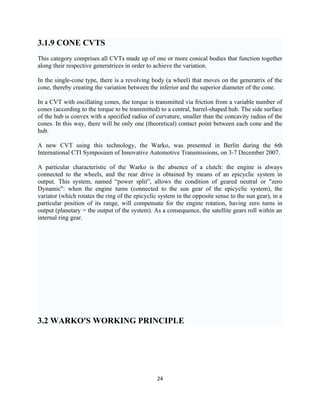 3.1.9 CONE CVTS
This category comprises all CVTs made up of one or more conical bodies that function together
along their respective generatrices in order to achieve the variation.

In the single-cone type, there is a revolving body (a wheel) that moves on the generatrix of the
cone, thereby creating the variation between the inferior and the superior diameter of the cone.

In a CVT with oscillating cones, the torque is transmitted via friction from a variable number of
cones (according to the torque to be transmitted) to a central, barrel-shaped hub. The side surface
of the hub is convex with a specified radius of curvature, smaller than the concavity radius of the
cones. In this way, there will be only one (theoretical) contact point between each cone and the
hub.

A new CVT using this technology, the Warko, was presented in Berlin during the 6th
International CTI Symposium of Innovative Automotive Transmissions, on 3-7 December 2007.

A particular characteristic of the Warko is the absence of a clutch: the engine is always
connected to the wheels, and the rear drive is obtained by means of an epicyclic system in
output. This system, named “power split”, allows the condition of geared neutral or "zero
Dynamic": when the engine turns (connected to the sun gear of the epicyclic system), the
variator (which rotates the ring of the epicyclic system in the opposite sense to the sun gear), in a
particular position of its range, will compensate for the engine rotation, having zero turns in
output (planetary = the output of the system). As a consequence, the satellite gears roll within an
internal ring gear.




3.2 WARKO'S WORKING PRINCIPLE




                                                 24
 