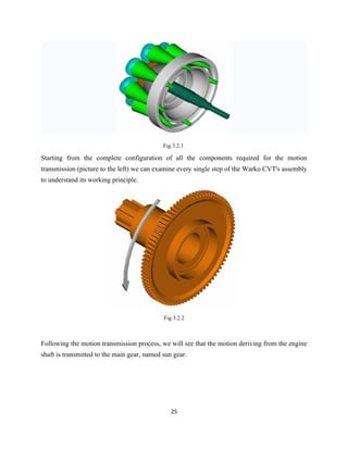 Fig 3.2.1

Starting from the complete configuration of all the components required for the motion
transmission (picture to the left) we can examine every single step of the Warko CVT's assembly
to understand its working principle.




                                             Fig 3.2.2



Following the motion transmission process, we will see that the motion deriving from the engine
shaft is transmitted to the main gear, named sun gear.




                                                25
 