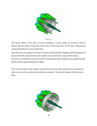 Fig 3.2.6

The lateral surface of the hub is convex according to a given radius of curvature, which is
inferior than the radius of concavity of the cones. In this way, there will be only a (theoretical)
contact point between a cone and the hub.
Since the cone can oscillate on the hub, it realizes all the possible couplings with the diameters of
the same hub.The contact between the satellite cones and the hub is kept and forced by a
pneumatic (or hydraulic) system (not shown) which pushes all the satellite cones against the hub
and the outside ring named Reaction Ring.


The concavity radius of the satellite cones and the convexity radius of the hub are calculated in
such a way so as to keep the external diameter constant = the internal diameter of the Reaction
Ring.




                                                 28
 