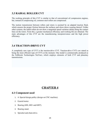 3.3 RADIAL ROLLER CVT
The working principle of this CVT is similar to that of conventional oil compression engines,
but, instead of compressing oil, common steel rollers are compressed.

The motion transmission between rollers and rotors is assisted by an adapted traction fluid,
which ensures the proper friction between the surfaces and slows down wearing thereof. Unlike
other systems, the radial rollers do not show a tangential speed variation (delta) along the contact
lines on the rotors. From this, a greater mechanical efficiency and working life are obtained. The
main advantages of this CVT are the manufacturing inexpensiveness and the high power
efficiency.



3.4 TRACTION-DRIVE CVT
A completely new type of CVT is the traction-drive CVT. Traction-drive CVT's are stated as
being the most efficient type of CVT's at the moment. One model is commercially produced as
the Fallbrook Technologies NuVinci, which employs elements of both CVT and planetary
transmissions.




                                       CHAPTER 4
4.1 Component used
   1. 4- Special design pulley (design on CNC machine).

   2. Geared motor.

   3. Bearing (608, 6801 and 6807).

   4. Bearing stand.

   5. Sprocket and chain drive.

                                                29
 