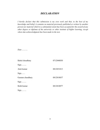 DECLARATION


I hereby declare that this submission is my own work and that, to the best of my
knowledge and belief, it contains no material previously published or written by another
person nor material which to a substantial extent has been accepted for the award of any
other degree or diploma of the university or other institute of higher learning, except
where due acknowledgment has been made in the text.




Date ……….




Rahul choudhary                             0712840030

Sign……..

Amit kumar                                  0812831013

Sign……

Gautam chaudhary                            0812810037

Sign …….

Rohit kumar                                 0812810077

Sign……..




                                       3
 