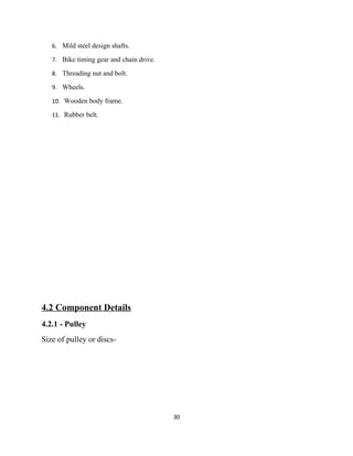 6. Mild steel design shafts.

   7. Bike timing gear and chain drive.

   8. Threading nut and bolt.

   9. Wheels.

   10. Wooden body frame.

   11. Rubber belt.




4.2 Component Details
4.2.1 - Pulley
Size of pulley or discs-




                                          30
 