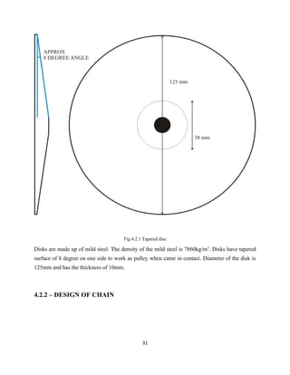 Fig 4.2.1 Tapered disc

Disks are made up of mild steel. The density of the mild steel is 7860kg/m3. Disks have tapered
surface of 8 degree on one side to work as pulley when came in contact. Diameter of the disk is
125mm and has the thickness of 10mm.



4.2.2 – DESIGN OF CHAIN




                                               31
 