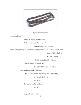 Fig 4.2.2 Bike timing chain

It is assumed that,

                      Theeth on smaller sprocket z1 =7

                      Teeth on larger sprocket        z2 = 44

                                      Velocity ratio = 44/7 = 6.285

For this velocity ratio(6 to 7) minimum centre distance Cmin= 1.5(d1+d2)/2+(30 to 50)

                              `                                 Cmin=1.5(185+32)/2+40

                                                                Cmin=202.75 mm

                                        So it is adopted that C = 205 mm

                      Pitch of chain P = C/(30 to 60)

                                      P = (205)/(30 to 60) = 3.41 to 6.83

                 So it is adopted that P = 6.83 mm

                        No. of Links m = (2C/P)+(z1+z2)/2+P(z2-z1)2/(4π2C)

                                      m = 60.025+25.5+1.01

                                      m = 86.03

                      The nearest number is adopted -

                                      m = 86



                      length of chain l = mP
                                                 32
 