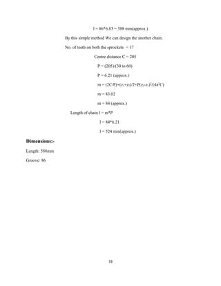 l = 86*6.83 = 588 mm(approx.)

                By this simple method We can design the another chain.

                No. of teeth on both the sprockets = 17

                                Centre distance C = 205

                                  P = (205)/(30 to 60)

                                  P = 6.21 (approx.)

                                  m = (2C/P)+(z1+z2)/2+P(z2-z1)2/(4π2C)

                                  m = 83.02

                                  m = 84 (approx.)

                   Length of chain l = m*P

                                   l = 84*6.21

                                   l = 524 mm(approx.)

Dimensions:-
Length: 588mm

Groove: 86




                                        33
 