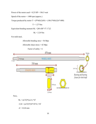 Power of the motor used = 0.25 HP = 186.5 watt

Speed of the motor = 1400 rpm (approx.)

Torque produced by motor T = (P*60)/(2πN) = (186.5*60)/(2π*1400)

                              T = 1.27 Nm

Equivelent bending moment Me = [M+(M2+T2 )1/2]/2

                               Me = 2.24 Nm

For mild steel,

                  Allowable bending stess = 56 Mpa

                  Allowable shear stress = 42 Mpa

                        Factor of safety = 6




  Now,

         Me = (π/32)*(σb/6 ) *d3

          2.24 = (π/32)*(56*106/6 ) *d3

          d = 14.44 mm

                                                35
 