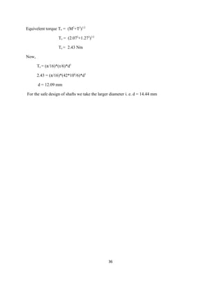Equivelent torque Te = (M2+T2)1/2

                   Te = (2.072+1.272)1/2

                   Te = 2.43 Nm

Now,

       Te = (π/16)*(τ/6)*d3

       2.43 = (π/16)*(42*106/6)*d3

       d = 12.09 mm

For the safe design of shafts we take the larger diameter i. e. d = 14.44 mm




                                               36
 