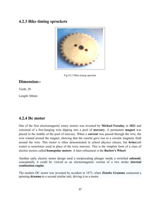 4.2.3 Bike timing sprockets




                                   Fig 4.2.3 Bike timing sprocket

Dimension:-
Teeth: 28

Length: 60mm




4.2.4 Dc motor
One of the first electromagnetic rotary motors was invented by Michael Faraday in 1821 and
consisted of a free-hanging wire dipping into a pool of mercury. A permanent magnet was
placed in the middle of the pool of mercury. When a current was passed through the wire, the
wire rotated around the magnet, showing that the current gave rise to a circular magnetic field
around the wire. This motor is often demonstrated in school physics classes, but brine(salt
water) is sometimes used in place of the toxic mercury. This is the simplest form of a class of
electric motors called homopolar motors. A later refinement is the Barlow's Wheel.

Another early electric motor design used a reciprocating plunger inside a switched solenoid;
conceptually it could be viewed as an electromagnetic version of a two stroke internal
combustion engine.

The modern DC motor was invented by accident in 1873, when Zénobe Gramme connected a
spinning dynamo to a second similar unit, driving it as a motor.



                                                37
 