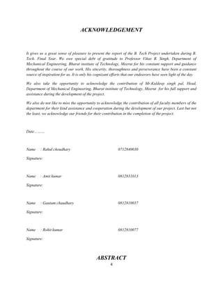ACKNOWLEDGEMENT


It gives us a great sense of pleasure to present the report of the B. Tech Project undertaken during B.
Tech. Final Year. We owe special debt of gratitude to Professor Vikas B. Singh, Department of
Mechanical Engineering, Bharat institute of Technology, Meerut for his constant support and guidance
throughout the course of our work. His sincerity, thoroughness and perseverance have been a constant
source of inspiration for us. It is only his cognizant efforts that our endeavors have seen light of the day.

We also take the opportunity to acknowledge the contribution of Mr.Kuldeep singh pal, Head,
Department of Mechanical Engineering, Bharat institute of Technology, Meerut for his full support and
assistance during the development of the project.

We also do not like to miss the opportunity to acknowledge the contribution of all faculty members of the
department for their kind assistance and cooperation during the development of our project. Last but not
the least, we acknowledge our friends for their contribution in the completion of the project.



Date………



Name     : Rahul choudhary                                0712840030

Signature:



Name     : Amit kumar                                     0812831013

Signature:



Name     : Gautam chaudhary                               0812810037

Signature:



Name     : Rohit kumar                                    0812810077

Signature:



                                            ABSTRACT
                                                     4
 