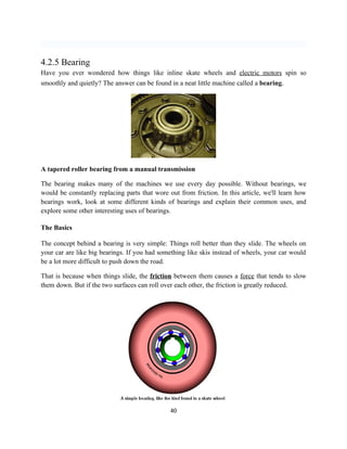4.2.5 Bearing
Have you ever wondered how things like inline skate wheels and electric motors spin so
smoothly and quietly? The answer can be found in a neat little machine called a bearing.




A tapered roller bearing from a manual transmission

The bearing makes many of the machines we use every day possible. Without bearings, we
would be constantly replacing parts that wore out from friction. In this article, we'll learn how
bearings work, look at some different kinds of bearings and explain their common uses, and
explore some other interesting uses of bearings.

The Basics

The concept behind a bearing is very simple: Things roll better than they slide. The wheels on
your car are like big bearings. If you had something like skis instead of wheels, your car would
be a lot more difficult to push down the road.

That is because when things slide, the friction between them causes a force that tends to slow
them down. But if the two surfaces can roll over each other, the friction is greatly reduced.




                                               40
 