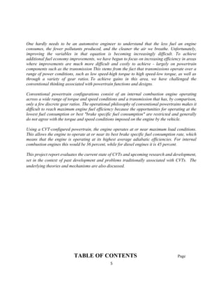 One hardly needs to be an automotive engineer to understand that the less fuel an engine
consumes, the fewer pollutants produced, and the cleaner the air we breathe. Unfortunately,
improving the variables in that equation is becoming increasingly difficult. To achieve
additional fuel economy improvements, we have begun to focus on increasing efficiency in areas
where improvements are much more difficult and costly to achieve - largely on powertrain
components such as the transmission This stems from the fact that transmissions operate over a
range of power conditions, such as low speed-high torque to high speed-low torque, as well as
through a variety of gear ratios. To achieve gains in this area, we have challenged the
conventional thinking associated with powertrain functions and designs.

Conventional powertrain configurations consist of an internal combustion engine operating
across a wide range of torque and speed conditions and a transmission that has, by comparison,
only a few discrete gear ratios. The operational philosophy of conventional powertrains makes it
difficult to reach maximum engine fuel efficiency because the opportunities for operating at the
lowest fuel consumption or best "brake specific fuel consumption" are restricted and generally
do not agree with the torque and speed conditions imposed on the engine by the vehicle.

Using a CVT-configured powertrain, the engine operates at or near maximum load conditions.
This allows the engine to operate at or near its best brake specific fuel consumption rate, which
means that the engine is operating at its highest average adiabatic efficiencies. For internal
combustion engines this would be 36 percent, while for diesel engines it is 45 percent.

This project report evaluates the current state of CVTs and upcoming research and development,
set in the context of past development and problems traditionally associated with CVTs. The
underlying theories and mechanisms are also discussed.




                           TABLE OF CONTENTS                                          Page
                                                5
 