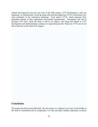 refined and improved since the very start of the 20th century, CVT development is only just
beginning. As infrastructure is built up along with said knowledge base, CVTs will become ever-
more prominent in the automotive landscape. Even today’s CVTs, which represent first-
generation designs at best, outperform conventional transmissions. Automakers who fail to
develop CVTs now, while the field is still in its infancy, risk being left behind as CVT
development and implementation continues its exponential growth. Moreover, CVTs are do not
fall exclusively in the realm of IC engines.




Conclusion
The project has been tested efficiently. By this project we explored vast vistas of knowledge in
the field of Automobile and its components. It is also provided valuable experience on power

                                              53
 
