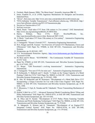 2. Fischetti, Mark (January 2006). "No More Gears". Scientific American 294: 92.
3. Jones, Franklin D., et al. (1930). Ingenious Mechanisms for Designers and Inventors.
    Industrial Press.
4. "drives". Zero-max.com. http://www.zero-max.com/products/drives/drivesmain.asp.
5. "FEVj Infinitely Variable Transmission". Fuel-efficient-vehicles.org. 1994-08-02. http://
    www.fuel-efficient-vehicles.org/FEV-IVTransmission.php.
6. Nuvinci as Traction-drive CVT
7. NuVinci overview
8. Birch, Stuart. "Audi takes CVT from 15th century to 21st century". SAE International.
    http://www.sae.org/automag/techbriefs_01-00/03.htm.
9. Harris,       William.     "How       CVTs       Work".      HowStuffWorks,        Inc..
    http://auto.howstuffworks.com/cvt.htm. Retrieved 2007-12-03.
10. S. Birch: “Audi takes CVT from 15th century to 21st century”. Automotive Engineering
    International.
11. J. Yamaguchi: “Nissan’s Extroid CVT”. Automotive Engineering International.
12. M.A. Kluger and D.R. Fussner: “An Overview of Current CVT Mechanisms, Forces and
    Efficiencies” SAE Paper No. 970688, in SAE SP-1241, Transmission and Driveline
    Systems.
13. Symposium, pp. 81-88 SAE, 1997.
14. U.S. Environmental Protection Agency, http://www.fueleconomy.gov/feg/findacar.htm.
    Accessed 4/15/00.
15. M. Boos and H. Mozer: “ECOTRONIC – The Continuously Variable ZF Transmission
    (CVT)” SAE.
16. Paper No. 970685, in SAE SP-1241, Transmission and Driveline Systems Symposium,
    pp. 61-67 SAE, 1997.
17. J.L. Broge: “GM Powertrain’s evolving transmissions”. Automotive Engineering
    International.
18. J. Yamaguchi: “Two new CVTs for mini cars”. Automotive Engineering International.
19. D. Kobayashi, Y. Mabuchi and Y. Katoh: “A Study on the Torque Capacity of a Metal
    Pushing V-Belt for CVTs” SAE Paper No. 980822, in SAE SP –1324, Transmission and
    Driveline Systems Symposium, pp. 31-39 SAE, 1998.
20. K. Abo, M. Kobayashi and M. Kurosawa: “Development of a Metal Belt Drive CVT
    Incorporating a Torque Converter for Use with 2-liter Class Engines” SAE Paper No.
    980823, in SAE SP-1324, Transmission and Driveline Systems Symposium, pp. 41-48
    SAE, 1998.
21. T. Miyazawa, T. Fujii, K. Nonaka and M. Takahashi: “Power Transmitting Mechanism of
    a Dry
22. Hybrid V-Belt for a CVT – Advanced Numerical Model Considering Block Tilting and
    Pulley Deformation” SAE Paper No. 1999-01-0751, in SAE SP-1440, Transmission and
    Driveline System Symposium, pp. 143-153 SAE.
23. K. Ohya and H. Suzuki: “Development of CVT Pulley Piston Featuring Variable
    Thickness and Work-Hardening Technologies” SAE Paper No. 980826, in SAE SP-1324,
    Transmission and Driveline Systems Symposium, pp. 71-79 SAE.
24. S. Sakaguchi, E. Kimura and K. Yamamoto: “Development of an Engine-CVT
    Integrated Control System” SAE Paper No. 1999-01-0754, in SAE SP-1440,
    Transmission and Driveline Systems Symposium, pp. 171-179 SAE.
                                           55
 