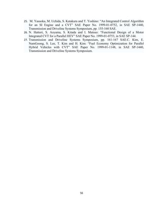 25. M. Yasuoka, M. Uchida, S. Katakura and T. Yoshino: “An Integrated Control Algorithm
    for an SI Engine and a CVT” SAE Paper No. 1999-01-0752, in SAE SP-1440,
    Transmission and Driveline Systems Symposium, pp. 155-160 SAE.
26. N. Hattori, S. Aoyama, S. Kitada and I. Matsuo: “Functional Design of a Motor
    Integrated CVT for a Parallel HEV” SAE Paper No. 1999-01-0753, in SAE SP-144.
27. Transmission and Driveline Systems Symposium, pp. 161-167 SAE.C. Kim, E.
    NamGoong, S. Lee, T. Kim and H. Kim: “Fuel Economy Optimization for Parallel
    Hybrid Vehicles with CVT” SAE Paper No. 1999-01-1148, in SAE SP-1440,
    Transmission and Driveline Systems Symposium.




                                        56
 