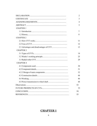 DECLARATION.............................................................................                       2
CERTIFICATE                ............................................................................        3
ACKNOWLEDGEMENTS.............................................................                                  4
ABSTRACT ....................................................................................                  5
CHAPTER 1
      1.1 Introduction .........................................................................            7
      1.2 History..................................................................................         8
CHAPTER 2
      2.1 How CVT works...................................................................                 11
      2.2 Uses of CVT..........................................................................            12
      2.3 Advantages and disadvantages of CVT................................                              13
 CHAPTER 3
      3.1 Types of CVTs.......................................................................             14
      3.2 Warko’s working principle....................................................                    25
      3.3 Radial roller CVT...................................................................             29
 CHAPTER 4
      4.1 Components used....................................................................              30
      4.2 Component details...................................................................             31
      4.2.2 Design of main components.................................................                     32
      4.3 Construction details..................................................................           44
      4.4 Working....................................................................................      46
      4.5 Power transmission to wheel shaft...........................................                     48
Observations ..........................................................................................   52
FUTURE PROSPECTS OF CVTs........................................................                           53
CONCLUSION......................................................................................          54
REFERENCES.......................................................................................         55




                                                 CHAPTER 1
                                                                 6
 