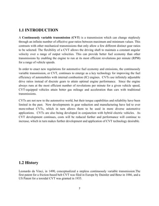 1.1 INTRODUCTION
A Continuously variable transmission (CVT) is a transmission which can change steplessly
through an infinite number of effective gear ratios between maximum and minimum values. This
contrasts with other mechanical transmissions that only allow a few different distinct gear ratios
to be selected. The flexibility of a CVT allows the driving shaft to maintain a constant angular
velocity over a range of output velocities. This can provide better fuel economy than other
transmissions by enabling the engine to run at its most efficient revolutions per minute (RPM)
for a range of vehicle speeds.

In order to enact new regulations for automotive fuel economy and emissions, the continuously
variable transmission, or CVT, continues to emerge as a key technology for improving the fuel
efficiency of automobiles with internal combustion (IC) engines. CVTs use infinitely adjustable
drive ratios instead of discrete gears to attain optimal engine performance. Since the engine
always runs at the most efficient number of revolutions per minute for a given vehicle speed,
CVT-equipped vehicles attain better gas mileage and acceleration than cars with traditional
transmissions.

CVTs are not new to the automotive world, but their torque capabilities and reliability have been
limited in the past. New developments in gear reduction and manufacturing have led to ever
more-robust CVTs, which in turn allows them to be used in more diverse automotive
applications. CVTs are also being developed in conjunction with hybrid electric vehicles. As
CVT development continues, costs will be reduced further and performance will continue to
increase, which in turn makes further development and application of CVT technology desirable.




1.2 History
Leonardo da Vinci, in 1490, conceptualized a stepless continuously variable transmission.The
first patent for a friction-based belt CVT was filed in Europe by Daimler and Benz in 1886, and a
US Patent for a toroidal CVT was granted in 1935.


                                                7
 
