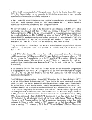 In 1910, Zenith Motorcycles built a V2 engined motorcycle with the Gradua-Gear, which was a
CVT. This Zenith-Gradua was so successful in hillclimbing events, that it was evantually
barred,so that other manufacturers had achance to win.

In 1912, the British motorcycle manufacturer Rudge-Whitworth built the Rudge Multigear. The
Multi was a much improved version of Zenith’s Gradua-Gear. In 1922, Browne offered a
motorcycle with variable-stroke ratchet drive using a face ratchet.

An early application of CVT was in the British Clyno car, introduced in 1923.A CVT, called
Variomatic, was designed and built by Hub van Doorne, co-founder of Van Doorne's
Automobiel Fabriek (DAF), in the late 1950s, specifically to produce an automatic transmission
for a small, affordable car. The first DAF car using van Doorne's CVT, the DAF 600, was
produced in 1958. Van Doorne's patents were later transferred to a company called VDT (Van
Doorne Transmissie B.V.) when the passenger car division was sold to Volvo in 1975; its CVT
was used in the Volvo 340. In 1995, VDT was acquired by Robert Bosch GmbH.

Many snowmobiles use a rubber belt CVT. In 1974, Rokon offered a motorcycle with a rubber
belt CVT. CVTs are used in some ATVs. The first ATV equipped with CVT was Polaris's Trail
Boss in 1985.

In early 1987, Subaru launched the Justy in Tokyo with an electronically controlled continuously
variable transmission (ECVT) developed by Fuji Heavy Industries, which owns Subaru. In 1989
the Justy became the first production car in the U.S. to offer CVT technology. While the Justy
saw only limited success, Subaru continues to use CVT in its kei cars to this day, while also
supplying it to other manufacturers. Subaru offers CVT on the 2010 Legacy and 2010 Outback
(Lineartronic).

In the summer of 1987 the Ford Fiesta and Fiat Uno became the first mainstream European cars
to be equipped with steel-belted CVT (as opposed to the less robust rubber-belted DAF design).
This CVT, the Ford CTX was developed by Ford, Van Doorne, and Fiat, with work on the
transmission starting in 1976.

The 1992 Nissan March contained Nissan's N-CVT based on the Fuji Heavy Industries ECVT.
In the late 1990s, Nissan designed its own CVT that allowed for higher torque and included a
torque converter. This gearbox was used in a number of Japanese-market models. Nissan is also
the only car maker to bring a roller-based CVT to the market in recent years. Their toroidal CVT,
named the Extroid, was available in the Japanese market Y34 Nissan Gloria and V35 Skyline
GT-8. However, the gearbox was not carried over when the Cedric/Gloria was replaced by the
Nissan Fuga in 2004. The Nissan Murano, introduced in 2003, and the Nissan Rogue, introduced
in 2007, also use CVT in their automatic transmission models. In a Nissan Press Release, 12 July
2006, Nissan announced a huge shift to CVT transmissions when they selected their XTronic
CVT technology for all automatic versions of the Versa, Cube, Sentra, Altima and Maxima
vehicles in North America, making the CVT a mainstream transmission system. One major
motivator for Nissan to make a switch to CVTs was as a part of their 'Green Program 2010'
aimed at reducing CO2 emissions by 2010. The CVT found in Nissan’s Maxima, Murano and


                                               8
 