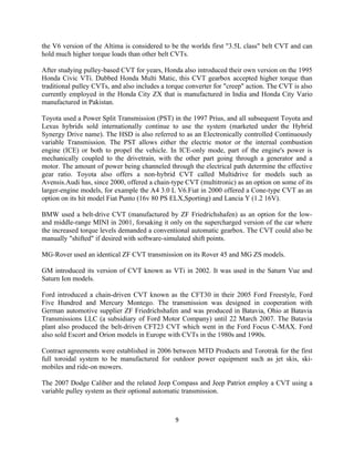 the V6 version of the Altima is considered to be the worlds first "3.5L class" belt CVT and can
hold much higher torque loads than other belt CVTs.

After studying pulley-based CVT for years, Honda also introduced their own version on the 1995
Honda Civic VTi. Dubbed Honda Multi Matic, this CVT gearbox accepted higher torque than
traditional pulley CVTs, and also includes a torque converter for "creep" action. The CVT is also
currently employed in the Honda City ZX that is manufactured in India and Honda City Vario
manufactured in Pakistan.

Toyota used a Power Split Transmission (PST) in the 1997 Prius, and all subsequent Toyota and
Lexus hybrids sold internationally continue to use the system (marketed under the Hybrid
Synergy Drive name). The HSD is also referred to as an Electronically controlled Continuously
variable Transmission. The PST allows either the electric motor or the internal combustion
engine (ICE) or both to propel the vehicle. In ICE-only mode, part of the engine's power is
mechanically coupled to the drivetrain, with the other part going through a generator and a
motor. The amount of power being channeled through the electrical path determine the effective
gear ratio. Toyota also offers a non-hybrid CVT called Multidrive for models such as
Avensis.Audi has, since 2000, offered a chain-type CVT (multitronic) as an option on some of its
larger-engine models, for example the A4 3.0 L V6.Fiat in 2000 offered a Cone-type CVT as an
option on its hit model Fiat Punto (16v 80 PS ELX,Sporting) and Lancia Y (1.2 16V).

BMW used a belt-drive CVT (manufactured by ZF Friedrichshafen) as an option for the low-
and middle-range MINI in 2001, forsaking it only on the supercharged version of the car where
the increased torque levels demanded a conventional automatic gearbox. The CVT could also be
manually "shifted" if desired with software-simulated shift points.

MG-Rover used an identical ZF CVT transmission on its Rover 45 and MG ZS models.

GM introduced its version of CVT known as VTi in 2002. It was used in the Saturn Vue and
Saturn Ion models.

Ford introduced a chain-driven CVT known as the CFT30 in their 2005 Ford Freestyle, Ford
Five Hundred and Mercury Montego. The transmission was designed in cooperation with
German automotive supplier ZF Friedrichshafen and was produced in Batavia, Ohio at Batavia
Transmissions LLC (a subsidiary of Ford Motor Company) until 22 March 2007. The Batavia
plant also produced the belt-driven CFT23 CVT which went in the Ford Focus C-MAX. Ford
also sold Escort and Orion models in Europe with CVTs in the 1980s and 1990s.

Contract agreements were established in 2006 between MTD Products and Torotrak for the first
full toroidal system to be manufactured for outdoor power equipment such as jet skis, ski-
mobiles and ride-on mowers.

The 2007 Dodge Caliber and the related Jeep Compass and Jeep Patriot employ a CVT using a
variable pulley system as their optional automatic transmission.



                                               9
 