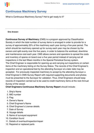 15.05.2018 Continuous Machinery Survey
https://marineprohelp.com/questions/15609/continuous-machinery-survey/reader 1/2
www.seamenexchange.com
One Answer:
Continuous Machinery Survey
What is Continuous Machinery Survey? Hot to get ready to it?
Continuous Survey of Machinery (CMS) is a program approved by Classiﬁcation
Society in which the total number of survey items is arranged in order to provide for a
survey of approximately 20% of the machinery each year during a ﬁve-year period.  The
which should be machinery opened up for survey each year may be chosen by the
owners and split evenly over the ﬁve years, in order to balance the workload, downtime
and maintenance cost each year. CMS allows owners and operators to spread the costs
and inventory of spares on board over a ﬁve year period instead of carrying out all
inspections in the last ﬁfteen months in the Special Periodical Survey system.
The Chief Engineer is responsible for opening up and carrying out inspections on certain
items of the machinery listing on the Survey Status. The records of the Chief Engineer's
inspection and an operational test by the attending Surveyor at a later date may be
accepted.   For previously inspected machinery to accept by the attending Surveyor a
Chief Engineer’s CMS Survey Report with required supporting documents and photos
must be presented to the Surveyor for validation. Thus, Chief Engineers should keep
records of inspection carried out to be used to credit machinery items at the next Annual
Survey of the vessel.
Chief Engineers Continuous Machinery Survey Report should include:
1. Ship's Name
2. IMO number
3. Flag
4. Owner's Name
5. Chief Engineer's Name
6. Chief Engineer's License details
7. Date of Survey
8. Voyage details
9. Name of surveyed equipment
10. Condition found
11. Details of overhaul/inspection/repair
12. Repaired or replaced parts
 