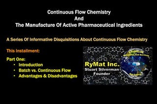 Continuous Flow Chemistry
And
The Manufacture Of Active Pharmaceutical Ingredients
A Series Of Informative Disquisitions About Continuous Flow Chemistry
This Installment:
Part One:
• Introduction
• Batch vs. Continuous Flow
• Advantages & Disadvantages
 