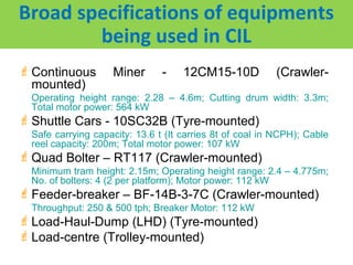 Broad specifications of equipments
        being used in CIL
 Continuous        Miner       -    12CM15-10D           (Crawler-
  mounted)
  Operating height range: 2.28 – 4.6m; Cutting drum width: 3.3m;
  Total motor power: 564 kW
 Shuttle Cars - 10SC32B (Tyre-mounted)
  Safe carrying capacity: 13.6 t (It carries 8t of coal in NCPH); Cable
  reel capacity: 200m; Total motor power: 107 kW
 Quad Bolter – RT117 (Crawler-mounted)
  Minimum tram height: 2.15m; Operating height range: 2.4 – 4.775m;
  No. of bolters: 4 (2 per platform); Motor power: 112 kW
 Feeder-breaker – BF-14B-3-7C (Crawler-mounted)
  Throughput: 250 & 500 tph; Breaker Motor: 112 kW
 Load-Haul-Dump (LHD) (Tyre-mounted)
 Load-centre (Trolley-mounted)
 