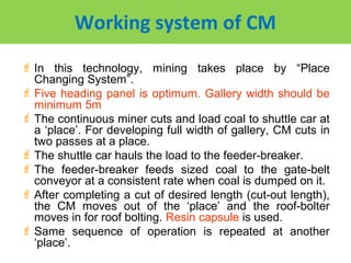 Working system of CM
 In this technology, mining takes place by “Place
  Changing System”.
 Five heading panel is optimum. Gallery width should be
  minimum 5m
 The continuous miner cuts and load coal to shuttle car at
  a ‘place’. For developing full width of gallery, CM cuts in
  two passes at a place.
 The shuttle car hauls the load to the feeder-breaker.
 The feeder-breaker feeds sized coal to the gate-belt
  conveyor at a consistent rate when coal is dumped on it.
 After completing a cut of desired length (cut-out length),
  the CM moves out of the ‘place’ and the roof-bolter
  moves in for roof bolting. Resin capsule is used.
 Same sequence of operation is repeated at another
  ‘place’.
 