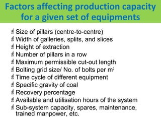 Factors affecting production capacity
    for a given set of equipments
 Size of pillars (centre-to-centre)
 Width of galleries, splits, and slices
 Height of extraction
 Number of pillars in a row
 Maximum permissible cut-out length
 Bolting grid size/ No. of bolts per m2
 Time cycle of different equipment
 Specific gravity of coal
 Recovery percentage
 Available and utilisation hours of the system
 Sub-system capacity, spares, maintenance,
  trained manpower, etc.
 