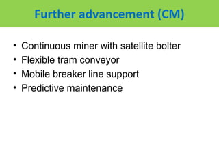 Further advancement (CM)

•   Continuous miner with satellite bolter
•   Flexible tram conveyor
•   Mobile breaker line support
•   Predictive maintenance
 