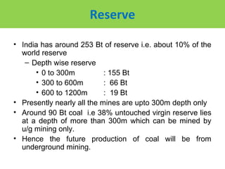 Reserve

• India has around 253 Bt of reserve i.e. about 10% of the
  world reserve
   – Depth wise reserve
      • 0 to 300m           : 155 Bt
      • 300 to 600m         : 66 Bt
      • 600 to 1200m        : 19 Bt
• Presently nearly all the mines are upto 300m depth only
• Around 90 Bt coal i.e 38% untouched virgin reserve lies
  at a depth of more than 300m which can be mined by
  u/g mining only.
• Hence the future production of coal will be from
  underground mining.
 