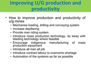 Improving U/G production and
          productivity
• How to improve production and productivity of
  u/g mines
  –   Mechanise loading, drilling and conveying system
  –   Increase depillaring
  –   Provide man riding system
  –   Introduce mass production technology, do away with
      blasting technology where feasible
  –   Encourage indigenous manufacturing of mass
      production equipment
  –   Introduce all man all job
  –   Introduce contract labour to overcome shortage
  –   Automation of the systems as far as possible
 