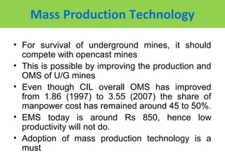 Mass Production Technology

• For survival of underground mines, it should
  compete with opencast mines
• This is possible by improving the production and
  OMS of U/G mines
• Even though CIL overall OMS has improved
  from 1.86 (1997) to 3.55 (2007) the share of
  manpower cost has remained around 45 to 50%.
• EMS today is around Rs 850, hence low
  productivity will not do.
• Adoption of mass production technology is a
  must
 