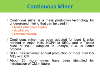 Continuous Miner

 Continuous miner is a mass production technology for
  underground mining that can be used in
    bord & pillar (room & pillar)
    rib pillar and
    shortwall methods.

 Continuous miner has been adopted for bord & pillar
  method in Anjan Hills/ NCPH of SECL and in Tandsi
  Mine of WCL. Adoption in Jhanjra, ECL is under
  process.
 SECL has achieved annual production of more than 0.5
  MTe with CM
 About 20 more mines have been identified for
  introduction of CM in future
 