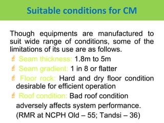 Suitable conditions for CM

Though equipments are manufactured to
suit wide range of conditions, some of the
limitations of its use are as follows.
 Seam thickness: 1.8m to 5m
 Seam gradient: 1 in 8 or flatter
 Floor rock: Hard and dry floor condition
  desirable for efficient operation
 Roof condition: Bad roof condition
  adversely affects system performance.
  (RMR at NCPH Old – 55; Tandsi – 36)
 