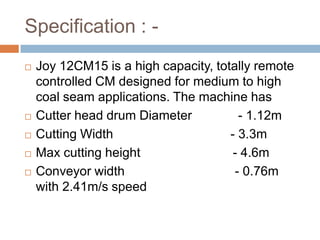 Specification : -
 Joy 12CM15 is a high capacity, totally remote
controlled CM designed for medium to high
coal seam applications. The machine has
 Cutter head drum Diameter - 1.12m
 Cutting Width - 3.3m
 Max cutting height - 4.6m
 Conveyor width - 0.76m
with 2.41m/s speed
 