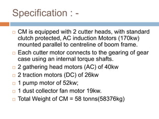 Specification : -
 CM is equipped with 2 cutter heads, with standard
clutch protected, AC induction Motors (170kw)
mounted parallel to centreline of boom frame.
 Each cutter motor connects to the gearing of gear
case using an internal torque shafts.
 2 gathering head motors (AC) of 40kw
 2 traction motors (DC) of 26kw
 1 pump motor of 52kw;
 1 dust collector fan motor 19kw.
 Total Weight of CM = 58 tonns(58376kg)
 