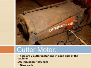 There are 2 cutter motor one in each side of the
machine.
AC induction, 1500 rpm
170kw each.
Cutter Motor.
 