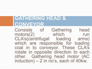 Consists of Gathering head
motors(2) which run
CLA’s(centrifugal loading arms)
which are responsible for loading
coal in to conveyor. These CLA’s
rotate in opposite direction to each
other. Gathering head motor (AC
induction) – 2 in no’s, each of 40kw.
GATHERING HEAD &
CONVEYOR
 