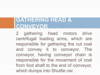 2 gathering head motors drive
centrifugal loading arms, which are
responsible for gathering the cut coal
and convey it to conveyor. The
conveyor, having conveyor chain is
responsible for the movement of coal
from foot shaft to the end of conveyor,
which dumps into Shuttle car.
GATHERING HEAD &
CONVEYOR
 