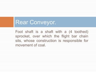 Foot shaft is a shaft with a (4 toothed)
sprocket, over which the flight bar chain
sits, whose construction is responsible for
movement of coal.
Rear Conveyor.
 