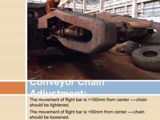 The movement of flight bar is >100mm from center ----chain
should be tightened.
The movement of flight bar is <50mm from center ----chain
should be loosened.
Conveyor Chain
Adjustment:
 