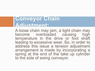 A loose chain may jam, a tight chain may
become overloaded causing high
temperature in the drive or foot shaft
leading to excessive wear. So, in order to
address this issue a tension adjustment
arrangement is made by incorporating a
spring at the end of the take up cylinder
to the side of swing conveyor.
Conveyor Chain
Adjustment:
 