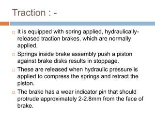 Traction : -
 It is equipped with spring applied, hydraulically-
released traction brakes, which are normally
applied.
 Springs inside brake assembly push a piston
against brake disks results in stoppage.
 These are released when hydraulic pressure is
applied to compress the springs and retract the
piston.
 The brake has a wear indicator pin that should
protrude approximately 2-2.8mm from the face of
brake.
 
