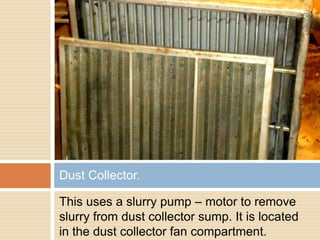 This uses a slurry pump – motor to remove
slurry from dust collector sump. It is located
in the dust collector fan compartment.
Dust Collector.
 