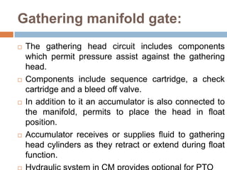 Gathering manifold gate:
 The gathering head circuit includes components
which permit pressure assist against the gathering
head.
 Components include sequence cartridge, a check
cartridge and a bleed off valve.
 In addition to it an accumulator is also connected to
the manifold, permits to place the head in float
position.
 Accumulator receives or supplies fluid to gathering
head cylinders as they retract or extend during float
function.
 